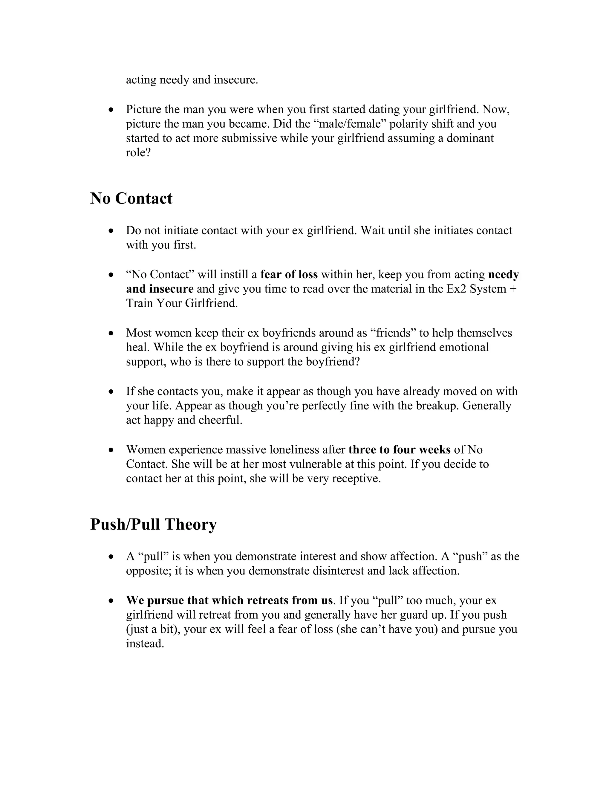 acting needy and insecure.
• Picture the man you were when you first started dating your girlfriend. Now,
picture the man you became. Did the “male/female” polarity shift and you
started to act more submissive while your girlfriend assuming a dominant
role?
No Contact
• Do not initiate contact with your ex girlfriend. Wait until she initiates contact
with you first.
• “No Contact” will instill a fear of loss within her, keep you from acting needy
and insecure and give you time to read over the material in the Ex2 System +
Train Your Girlfriend.
• Most women keep their ex boyfriends around as “friends” to help themselves
heal. While the ex boyfriend is around giving his ex girlfriend emotional
support, who is there to support the boyfriend?
• If she contacts you, make it appear as though you have already moved on with
your life. Appear as though you’re perfectly fine with the breakup. Generally
act happy and cheerful.
• Women experience massive loneliness after three to four weeks of No
Contact. She will be at her most vulnerable at this point. If you decide to
contact her at this point, she will be very receptive.
Push/Pull Theory
• A “pull” is when you demonstrate interest and show affection. A “push” as the
opposite; it is when you demonstrate disinterest and lack affection.
• We pursue that which retreats from us. If you “pull” too much, your ex
girlfriend will retreat from you and generally have her guard up. If you push
(just a bit), your ex will feel a fear of loss (she can’t have you) and pursue you
instead.
 