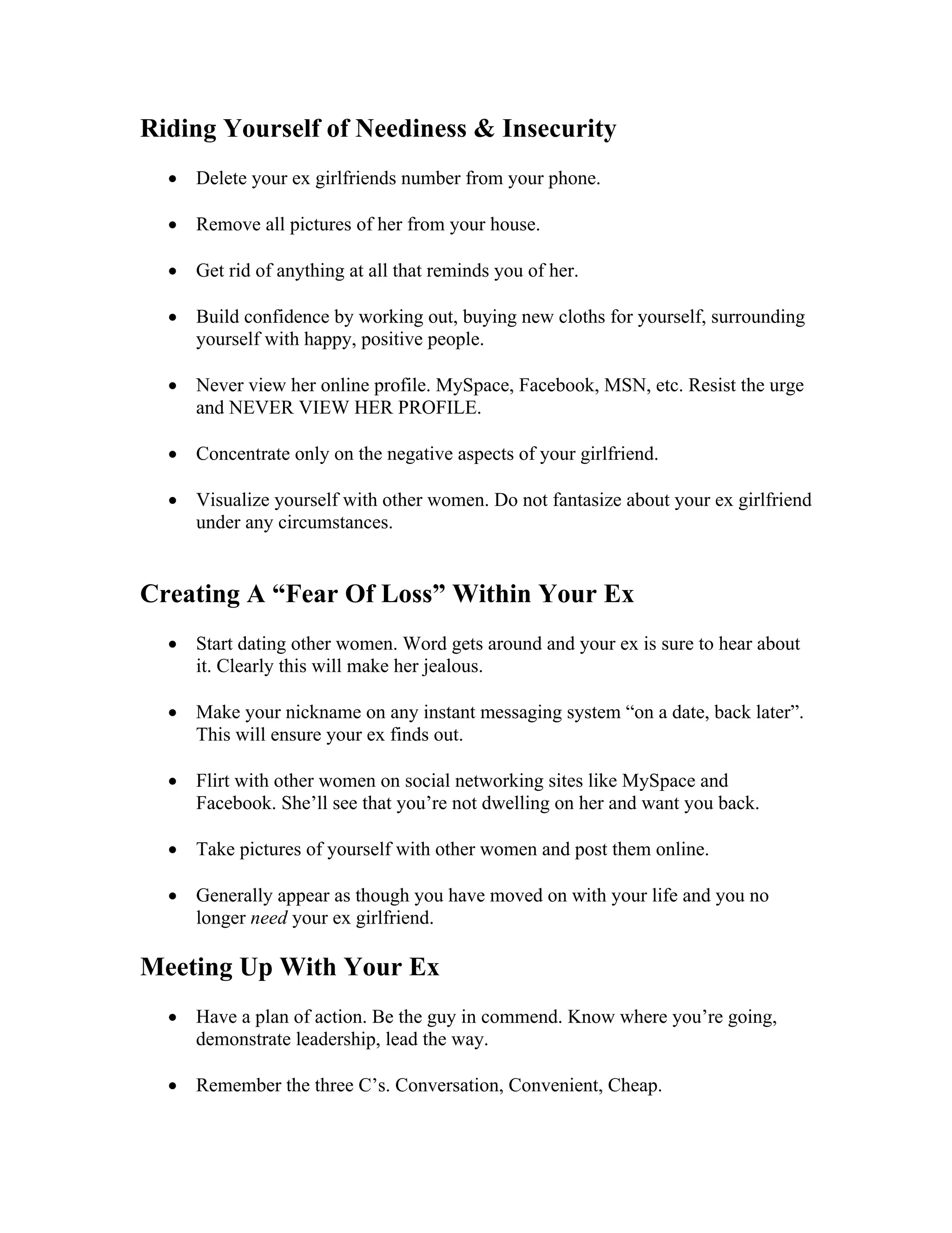 Riding Yourself of Neediness & Insecurity
• Delete your ex girlfriends number from your phone.
• Remove all pictures of her from your house.
• Get rid of anything at all that reminds you of her.
• Build confidence by working out, buying new cloths for yourself, surrounding
yourself with happy, positive people.
• Never view her online profile. MySpace, Facebook, MSN, etc. Resist the urge
and NEVER VIEW HER PROFILE.
• Concentrate only on the negative aspects of your girlfriend.
• Visualize yourself with other women. Do not fantasize about your ex girlfriend
under any circumstances.
Creating A “Fear Of Loss” Within Your Ex
• Start dating other women. Word gets around and your ex is sure to hear about
it. Clearly this will make her jealous.
• Make your nickname on any instant messaging system “on a date, back later”.
This will ensure your ex finds out.
• Flirt with other women on social networking sites like MySpace and
Facebook. She’ll see that you’re not dwelling on her and want you back.
• Take pictures of yourself with other women and post them online.
• Generally appear as though you have moved on with your life and you no
longer need your ex girlfriend.
Meeting Up With Your Ex
• Have a plan of action. Be the guy in commend. Know where you’re going,
demonstrate leadership, lead the way.
• Remember the three C’s. Conversation, Convenient, Cheap.
 
