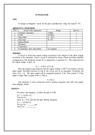 INTEGRATOR
AIM:
To design an Integrator circuit for the given specifications using Op-Amp IC 741.
APPARATUS REQUIRED:
S.No Name of the Apparatus Range Quantity
1. Function Generator 3 MHz 1
2. CRO 30 MHz 1
3. Dual RPS 0 – 30 V 1
4. Op-Amp IC 741 1
5. Bread Board 1
6. Resistors
7. Capacitors
8. Connecting wires and probes As required
THEORY:
A circuit in which the output voltage waveform is the integral of the input voltage
waveform is the integrator. Such a circuit is obtained by using a basic inverting amplifier
configuration if the feedback resistor Rf is replaced by a capacitor Cf . The expression for
the output voltage is given as,
Vo = - (1/Rf C1) ∫ Vi dt
Here the negative sign indicates that the output voltage is 180 0 out of phase with the
input signal. Normally between fa and fb the circuit acts as an integrator. Generally, the
value of fa < fb . The input signal will be integrated properly if the Time period T of the
signal is larger than or equal to Rf Cf. That is,
T ≥ Rf Cf
The integrator is most commonly used in analog computers and ADC and signal-
wave shaping circuits.
DESIGN:
We know the frequency at which the gain is 0 dB,
fb = 1 / (2π R1 Cf)
Therefore fb = _____
Since fb = 10 fa, and also the gain limiting frequency
fa = 1 / (2π Rf Cf)
We get, Rf = _______ and
Hence R1 = __________
 