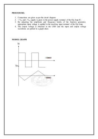 PROCEDURE:
1. Connections are given as per the circuit diagram.
2. + Vcc and - Vcc supply is given to the power supply terminal of the Op-Amp IC.
3. By adjusting the amplitude and frequency knobs of the function generator,
appropriate input voltage is applied to the inverting input terminal of the Op-Amp.
4. The output voltage is obtained in the CRO and the input and output voltage
waveforms are plotted in a graph sheet.
MODEL GRAPH
 