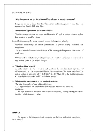 REVIEW QUESTIONS:
1. Why integrators are preferred over differentiators in analog computers?
Integrators are more linear than the differentiators and the integrators reduce the power
consumption than the high pass filter.
2. What are the applications of current sources?
Transistor current sources are widely used in analog ICs both as biasing elements and as
load devices for amplifier stages.
3. Justify the reasons for using current sources in integrated circuits.
*superior insensitivity of circuit performance to power supply variations and
temperature.
*more economical than resistors in terms of die area required to provide bias currents of
small value.
*When used as load element, the high incremental resistance of current source results in
high voltage gains at low supply voltages.
4. What is a differentiator?
A differentiator is the circuit which perform the mathematical operation of
differentiation, i.e., the output waveform is the derivative of the input waveform. The
output voltage is given by VO= -R fCi(d (Vi) / dt) Where Rf is the feedback resistor,
Ci is the input capacitance and Vi is the input voltage
5. What are the main drawbacks of ideal differentiator?
The main drawbacks of ideal differentiator are :
1. At high frequency, the differentiator may become unstable and break into
Oscillation.
2. The input impedance decreases with increase in frequency, thereby making the circuit
sensitive to high frequency noise.
RESULT:
The design of the Integrator circuit was done and the input and output waveforms
were obtained.
 