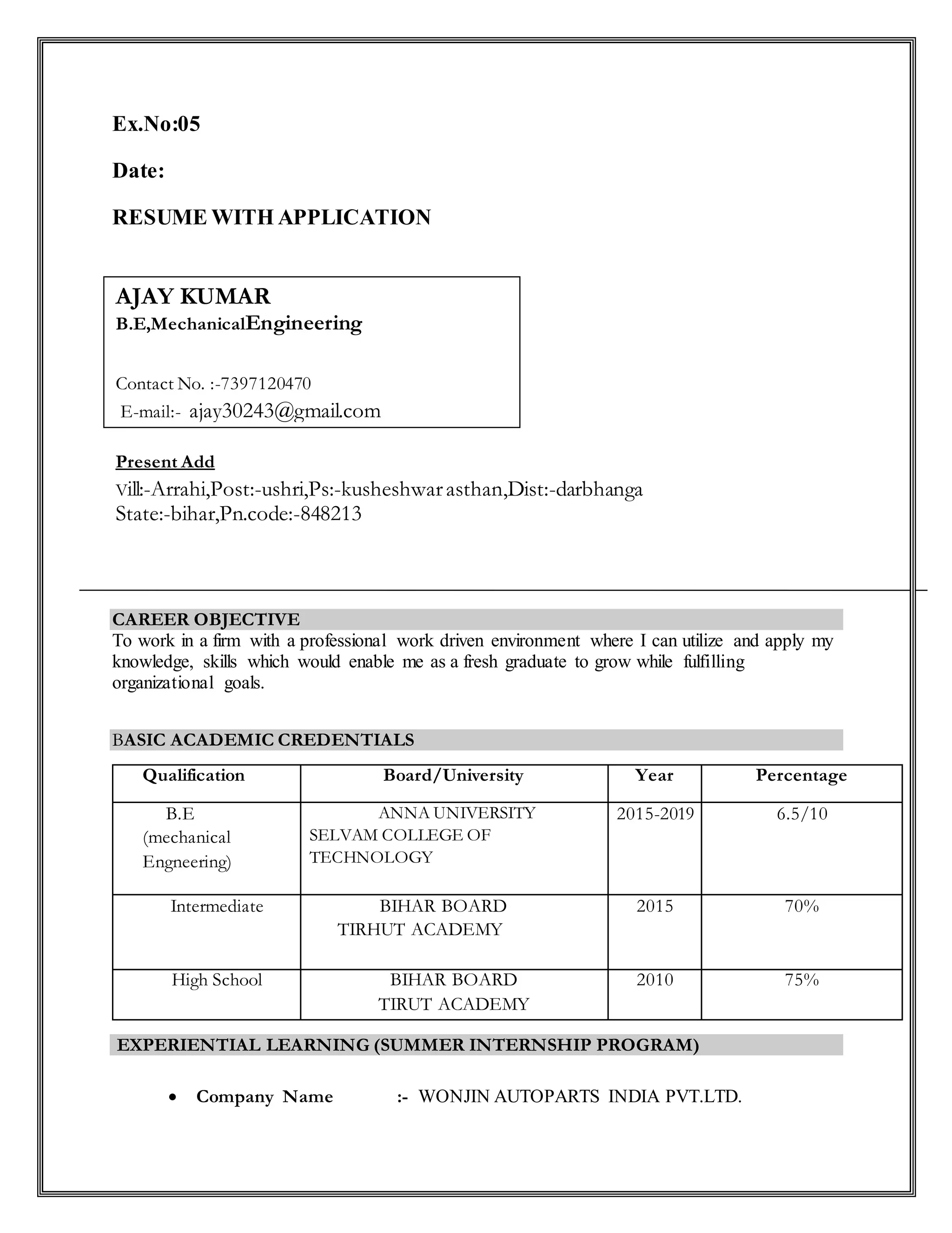 Ex.No:05
Date:
RESUME WITH APPLICATION
CAREER OBJECTIVE
To work in a firm with a professional work driven environment where I can utilize and apply my
knowledge, skills which would enable me as a fresh graduate to grow while fulfilling
organizational goals.
BASIC ACADEMIC CREDENTIALS
Qualification Board/University Year Percentage
B.E
(mechanical
Engneering)
ANNA UNIVERSITY
SELVAM COLLEGE OF
TECHNOLOGY
2015-2019 6.5/10
Intermediate BIHAR BOARD
TIRHUT ACADEMY
2015 70%
High School BIHAR BOARD
TIRUT ACADEMY
2010 75%
EXPERIENTIAL LEARNING (SUMMER INTERNSHIP PROGRAM)
 Company Name :- WONJIN AUTOPARTS INDIA PVT.LTD.
Present Add
Vill:-Arrahi,Post:-ushri,Ps:-kusheshwarasthan,Dist:-darbhanga
State:-bihar,Pn.code:-848213
AJAY KUMAR
B.E,MechanicalEngineering
Contact No. :-7397120470
E-mail:- ajay30243@gmail.com
 