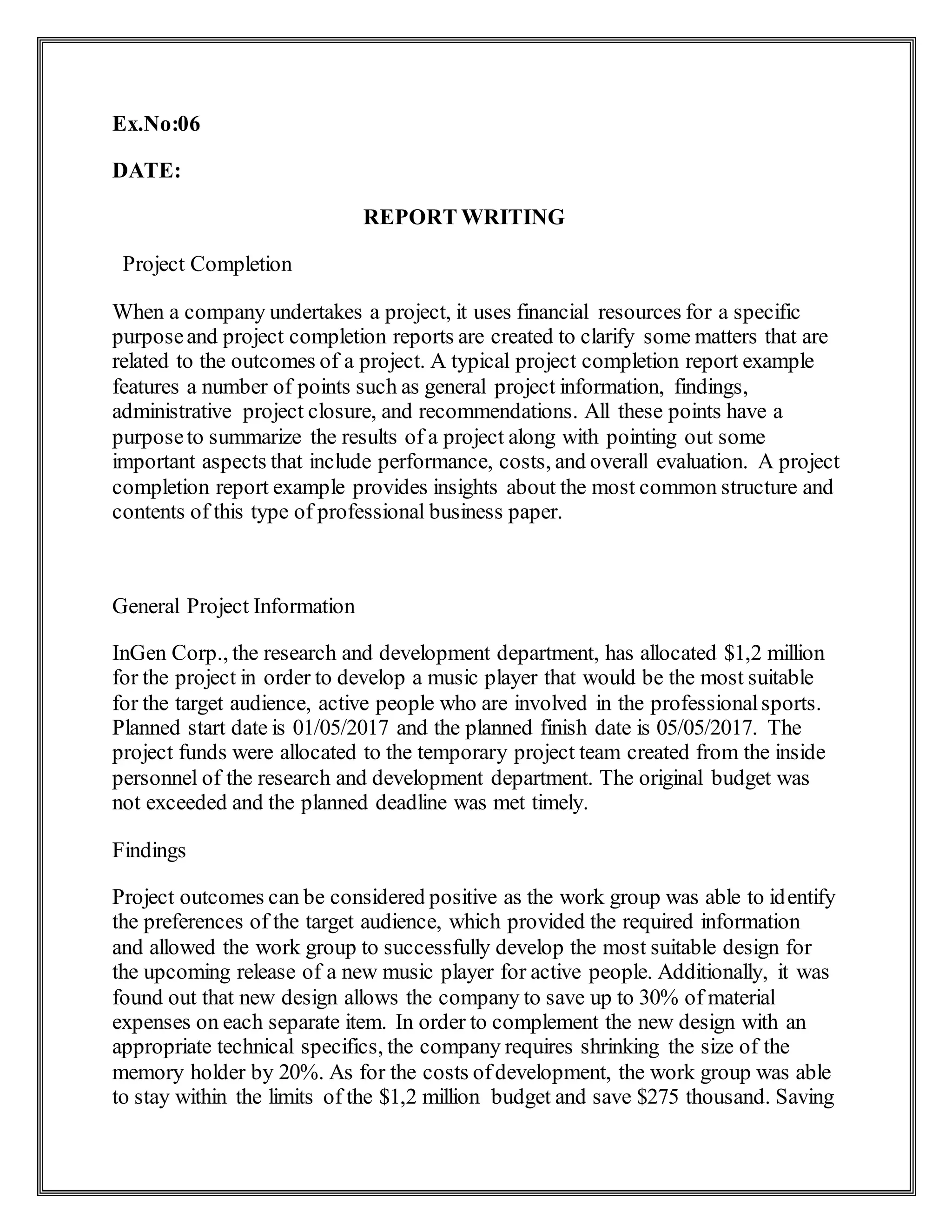 Ex.No:06
DATE:
REPORT WRITING
Project Completion
When a company undertakes a project, it uses financial resources for a specific
purposeand project completion reports are created to clarify some matters that are
related to the outcomes of a project. A typical project completion report example
features a number of points such as general project information, findings,
administrative project closure, and recommendations. All these points have a
purposeto summarize the results of a project along with pointing out some
important aspects that include performance, costs, and overall evaluation. A project
completion report example provides insights about the most common structure and
contents of this type of professional business paper.
General Project Information
InGen Corp., the research and development department, has allocated $1,2 million
for the project in order to develop a music player that would be the most suitable
for the target audience, active people who are involved in the professionalsports.
Planned start date is 01/05/2017 and the planned finish date is 05/05/2017. The
project funds were allocated to the temporary project team created from the inside
personnel of the research and development department. The original budget was
not exceeded and the planned deadline was met timely.
Findings
Project outcomes can be considered positive as the work group was able to identify
the preferences of the target audience, which provided the required information
and allowed the work group to successfully develop the most suitable design for
the upcoming release of a new music player for active people. Additionally, it was
found out that new design allows the company to save up to 30% of material
expenses on each separate item. In order to complement the new design with an
appropriate technical specifics, the company requires shrinking the size of the
memory holder by 20%. As for the costs ofdevelopment, the work group was able
to stay within the limits of the $1,2 million budget and save $275 thousand. Saving
 