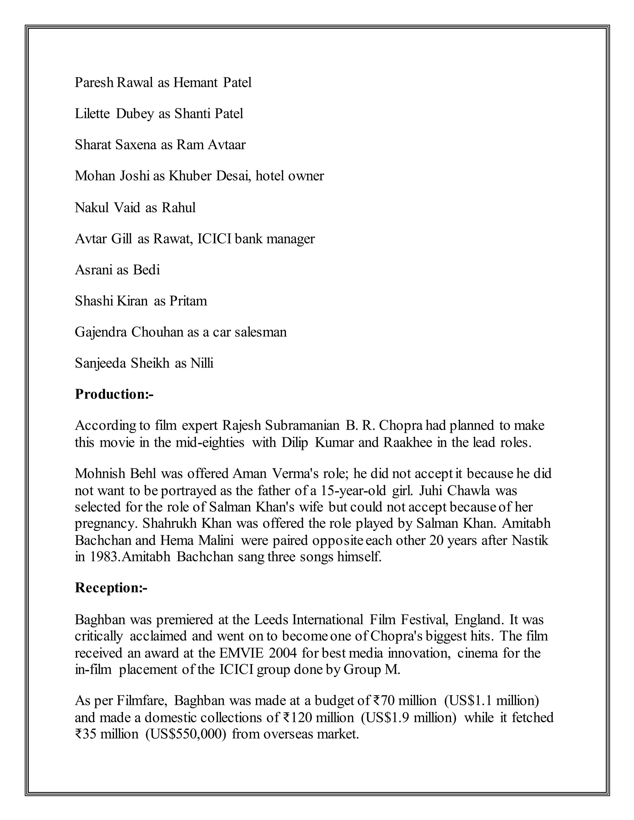 Paresh Rawal as Hemant Patel
Lilette Dubey as Shanti Patel
Sharat Saxena as Ram Avtaar
Mohan Joshi as Khuber Desai, hotel owner
Nakul Vaid as Rahul
Avtar Gill as Rawat, ICICI bank manager
Asrani as Bedi
Shashi Kiran as Pritam
Gajendra Chouhan as a car salesman
Sanjeeda Sheikh as Nilli
Production:-
According to film expert Rajesh Subramanian B. R. Chopra had planned to make
this movie in the mid-eighties with Dilip Kumar and Raakhee in the lead roles.
Mohnish Behl was offered Aman Verma's role; he did not acceptit because he did
not want to be portrayed as the father of a 15-year-old girl. Juhi Chawla was
selected for the role of Salman Khan's wife but could not accept becauseof her
pregnancy. Shahrukh Khan was offered the role played by Salman Khan. Amitabh
Bachchan and Hema Malini were paired oppositeeach other 20 years after Nastik
in 1983.Amitabh Bachchan sang three songs himself.
Reception:-
Baghban was premiered at the Leeds International Film Festival, England. It was
critically acclaimed and went on to becomeone of Chopra's biggest hits. The film
received an award at the EMVIE 2004 for best media innovation, cinema for the
in-film placement of the ICICI group done by Group M.
As per Filmfare, Baghban was made at a budget of ₹70 million (US$1.1 million)
and made a domestic collections of ₹120 million (US$1.9 million) while it fetched
₹35 million (US$550,000) from overseas market.
 