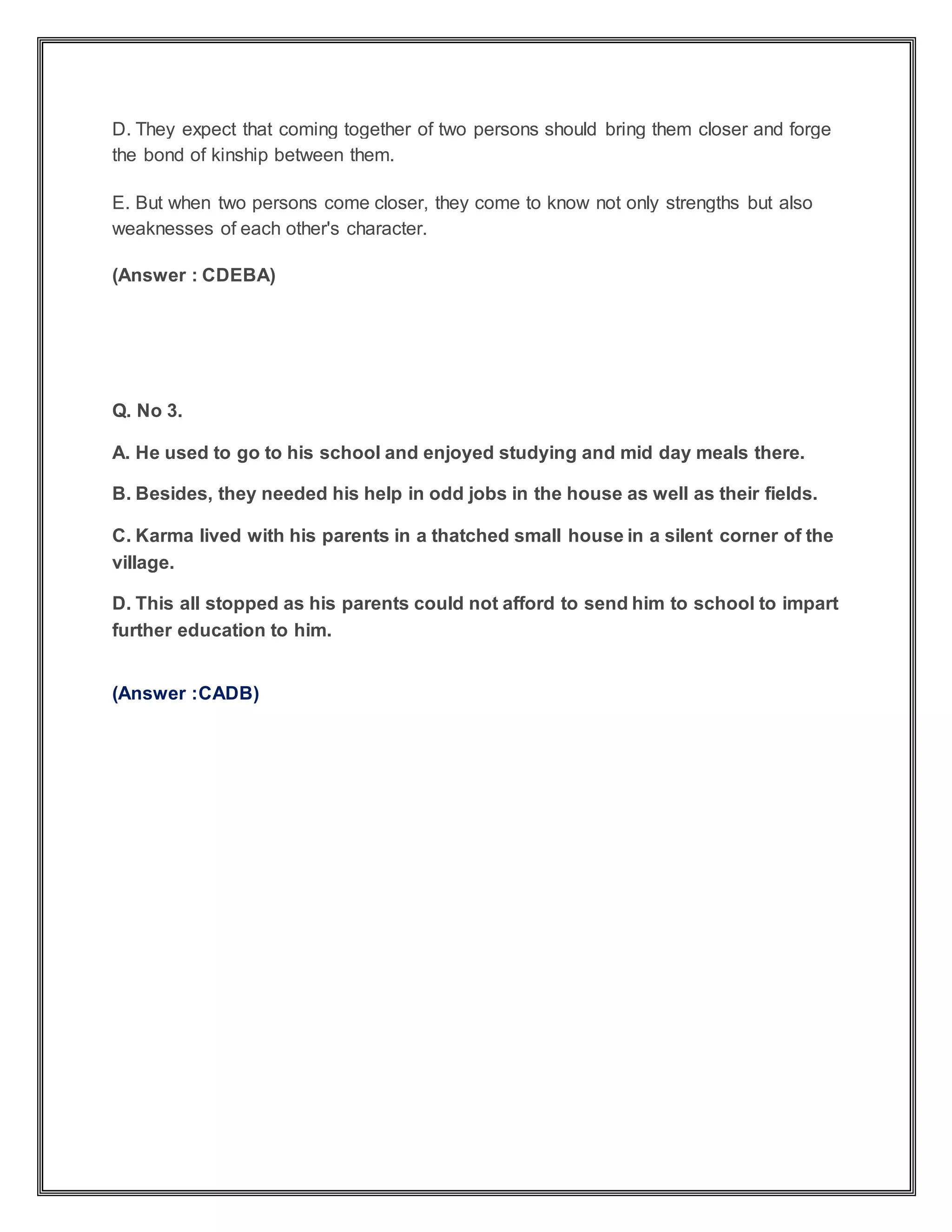 D. They expect that coming together of two persons should bring them closer and forge
the bond of kinship between them.
E. But when two persons come closer, they come to know not only strengths but also
weaknesses of each other's character.
(Answer : CDEBA)
Q. No 3.
A. He used to go to his school and enjoyed studying and mid day meals there.
B. Besides, they needed his help in odd jobs in the house as well as their fields.
C. Karma lived with his parents in a thatched small house in a silent corner of the
village.
D. This all stopped as his parents could not afford to send him to school to impart
further education to him.
(Answer :CADB)
 