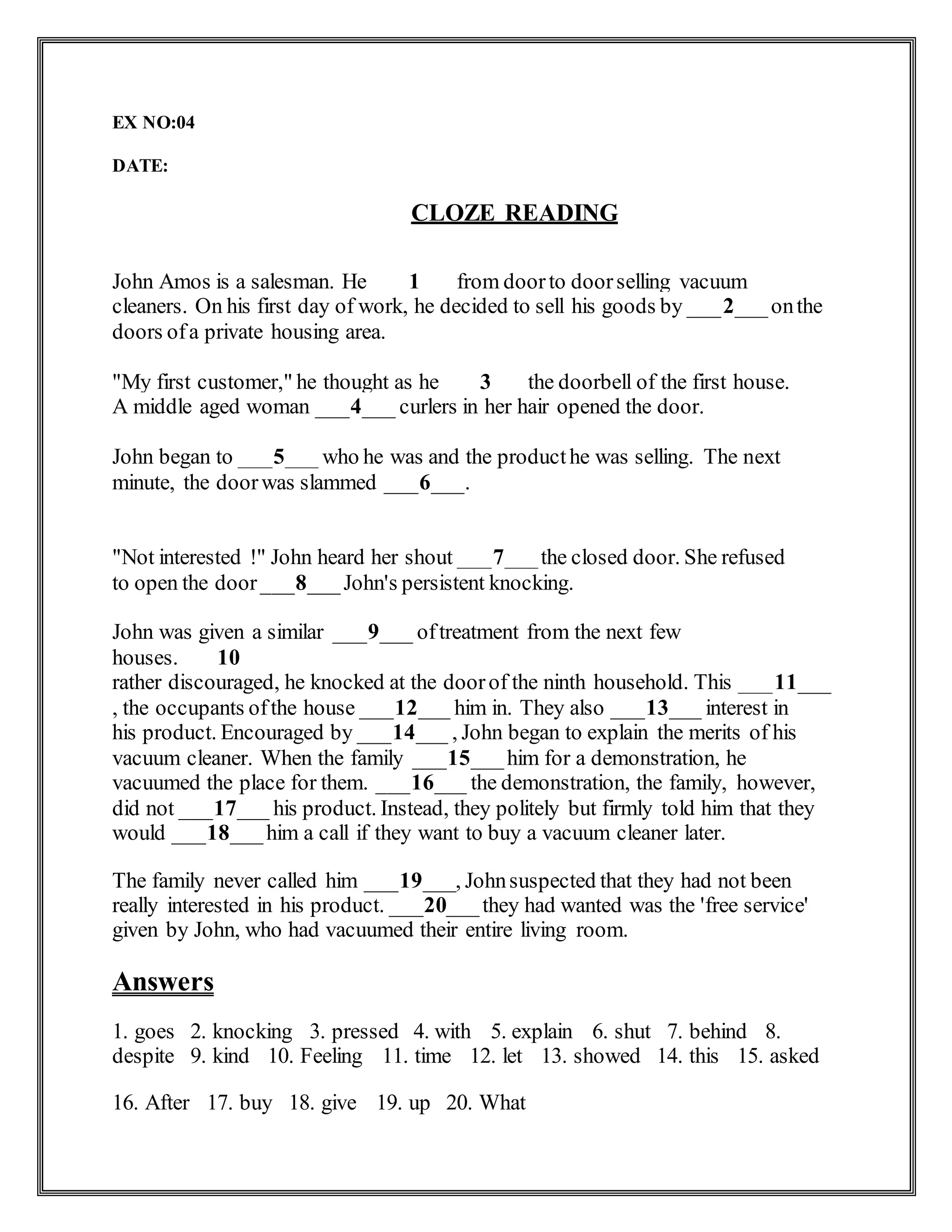 EX NO:04
DATE:
CLOZE READING
John Amos is a salesman. He ___1___from doorto doorselling vacuum
cleaners. On his first day of work, he decided to sell his goods by ___2___onthe
doors ofa private housing area.
"My first customer," he thought as he ___3___the doorbell of the first house.
A middle aged woman ___4___ curlers in her hair opened the door.
John began to ___5___ who he was and the producthe was selling. The next
minute, the doorwas slammed ___6___.
"Not interested !" John heard her shout ___7___the closed door. She refused
to open the door___8___John's persistent knocking.
John was given a similar ___9___ oftreatment from the next few
houses. ___10___
rather discouraged, he knocked at the doorof the ninth household. This ___11___
, the occupants ofthe house ___12___ him in. They also ___13___ interest in
his product. Encouraged by ___14___ , John began to explain the merits of his
vacuum cleaner. When the family ___15___him for a demonstration, he
vacuumed the place for them. ___16___ the demonstration, the family, however,
did not ___17___ his product. Instead, they politely but firmly told him that they
would ___18___him a call if they want to buy a vacuum cleaner later.
The family never called him ___19___, Johnsuspected that they had not been
really interested in his product. ___20___they had wanted was the 'free service'
given by John, who had vacuumed their entire living room.
Answers
1. goes 2. knocking 3. pressed 4. with 5. explain 6. shut 7. behind 8.
despite 9. kind 10. Feeling 11. time 12. let 13. showed 14. this 15. asked
16. After 17. buy 18. give 19. up 20. What
 