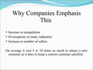Why Companies Emphasis This  Increase in competition Overcapacity in many industries Increase in number of sellers On average it cost 5 to 10 times as much to attract a new customer as it does to keep a current customer satisfied. 