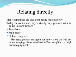 Relating directly Many companies are also connecting more directly. Today customer can buy virtually any product without going to store through Telephone Mail order Online using web Business purchasing agent routinely shop on web for items ranging from standard office supplies to high priced equipment. 