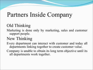Partners Inside Company Old Thinking Marketing is done only by marketing, sales and customer support people. New Thinking Every department can interact with customer and today all departments linking together to create customer value. Company is unable to obtain its long term objective until its all departments work together. 
