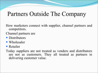 Partners Outside The Company How marketers connect with supplier, channel partners and competitors. Channel partners are Distributors Wholesaler Retailer  Today suppliers are not treated as venders and distributors are not as customers. They all treated as partners in delivering customer value. 