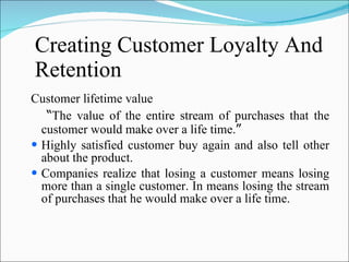 Creating Customer Loyalty And Retention Customer lifetime value “ The value of the entire stream of purchases that the customer would make over a life time. ” Highly satisfied customer buy again and also tell other about the product. Companies realize that losing a customer means losing more than a single customer. In means losing the stream of purchases that he would make over a life time. 