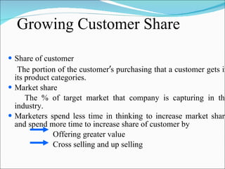 Growing Customer Share  Share of customer The portion of the customer ’ s purchasing that a customer gets in its product categories. Market share The % of target market that company is capturing in the industry.  Marketers spend less time in thinking to increase market share and spend more time to increase share of customer by  Offering greater value Cross selling and up selling 