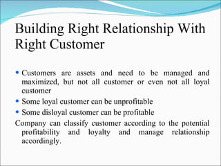Building Right Relationship With Right Customer Customers are assets and need to be managed and maximized, but not all customer or even not all loyal customer Some loyal customer can be unprofitable Some disloyal customer can be profitable Company can classify customer according to the potential profitability and loyalty and manage relationship accordingly. 
