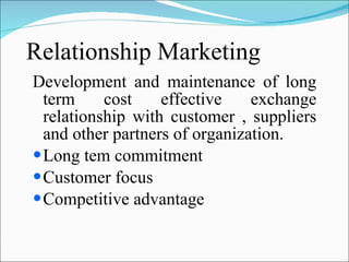 Relationship Marketing Development and maintenance of long term cost effective exchange relationship with customer , suppliers and other partners of organization. Long tem commitment  Customer focus  Competitive advantage 