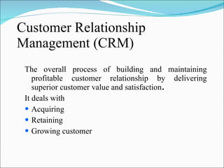 Customer Relationship Management (CRM) The overall process of building and maintaining profitable customer relationship by delivering superior customer value and satisfaction . It deals with  Acquiring  Retaining Growing customer 