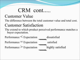 CRM  cont … .. Customer Value The difference between the total customer value and total cost. Customer Satisfaction The extend to which product perceived performance matches a buyer expectation. Performance  <  Expectation  dissatisfied  Performance  =  Expectation  satisfied Performance  >  Expectation  highly satisfied 