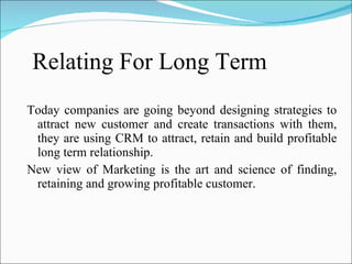 Relating For Long Term  Today companies are going beyond designing strategies to attract new customer and create transactions with them, they are using CRM to attract, retain and build profitable long term relationship. New view of Marketing is the art and science of finding, retaining and growing profitable customer. 