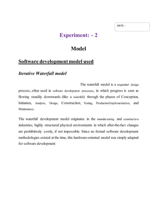 Experiment: - 2
Model
Software developmentmodel used
Iterative Waterfall model
The waterfall model is a sequential design
process, often used in software development processes, in which progress is seen as
flowing steadily downwards (like a waterfall) through the phases of Conception,
Initiation, Analysis, Design, Construction, Testing, Production/Implementation, and
Maintenance.
The waterfall development model originates in the manufacturing and construction
industries; highly structured physical environments in which after-the-fact changes
are prohibitively costly, if not impossible. Since no formal software development
methodologies existed at the time, this hardware-oriented model was simply adapted
for software development
DATE: -
 