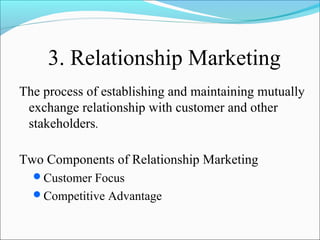 3. Relationship Marketing
The process of establishing and maintaining mutually
exchange relationship with customer and other
stakeholders.
Two Components of Relationship Marketing
Customer Focus
Competitive Advantage
 