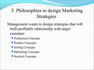 5. Philosophies to design Marketing
Strategies
Management wants to design strategies that will
built profitable relationship with target
customer.
Production Concepts
Product Concepts
Selling Concepts
Marketing Concepts
Societal Concepts
 