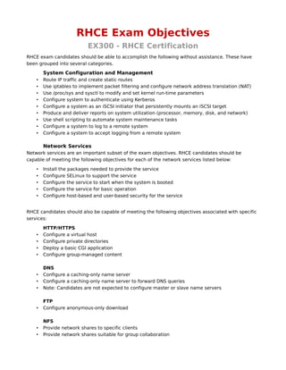 RHCE Exam Objectives
                           EX300 - RHCE Certification
RHCE exam candidates should be able to accomplish the following without assistance. These have
been grouped into several categories.

        System Configuration and Management
    •   Route IP traffic and create static routes
    •   Use iptables to implement packet filtering and configure network address translation (NAT)
    •   Use /proc/sys and sysctl to modify and set kernel run-time parameters
    •   Configure system to authenticate using Kerberos
    •   Configure a system as an iSCSI initiator that persistently mounts an iSCSI target
    •   Produce and deliver reports on system utilization (processor, memory, disk, and network)
    •   Use shell scripting to automate system maintenance tasks
    •   Configure a system to log to a remote system
    •   Configure a system to accept logging from a remote system

        Network Services
Network services are an important subset of the exam objectives. RHCE candidates should be
capable of meeting the following objectives for each of the network services listed below:

    •   Install the packages needed to provide the service
    •   Configure SELinux to support the service
    •   Configure the service to start when the system is booted
    •   Configure the service for basic operation
    •   Configure host-based and user-based security for the service


RHCE candidates should also be capable of meeting the following objectives associated with specific
services:

        HTTP/HTTPS
    •   Configure a virtual host
    •   Configure private directories
    •   Deploy a basic CGI application
    •   Configure group-managed content

        DNS
    •   Configure a caching-only name server
    •   Configure a caching-only name server to forward DNS queries
    •   Note: Candidates are not expected to configure master or slave name servers

        FTP
    •   Configure anonymous-only download

        NFS
    •   Provide network shares to specific clients
    •   Provide network shares suitable for group collaboration
 