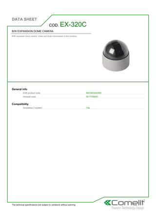 DATA SHEET
The technical specifications are subject to variations without warning
B/W EXPANSION DOME CAMERA
B/W expansion dome camera. Video and Audio transmission to the monitors.
COD. EX-320C
General info
EAN product code: 8023903203363
Intrastat code: 8517709000
Compatibility
Simplebus 2 system: Yes
 