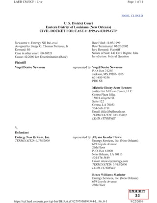 LAED CM/ECF - Live                                                                      Page 1 of 11



                                                                                   2000E, CLOSED

                                  U. S. District Court
                      Eastern District of Louisiana (New Orleans)
                   CIVIL DOCKET FOR CASE #: 2:99-cv-03109-GTP


Newsome v. Entergy NO Inc, et al                           Date Filed: 11/03/1999
Assigned to: Judge G. Thomas Porteous, Jr                  Date Terminated: 03/20/2002
Demand: $0                                                 Jury Demand: Plaintiff
Case in other court: 00-30521                              Nature of Suit: 442 Civil Rights: Jobs
Cause: 42:2000 Job Discrimination (Race)                   Jurisdiction: Federal Question
Plaintiff
Vogel Denise Newsome                        represented by Vogel Denise Newsome
                                                           P. O. Box 31265
                                                           Jackson, MS 39286-1265
                                                           601-885-9536
                                                           PRO SE

                                                           Michelle Ebony Scott-Bennett
                                                           Justice for All Law Center, LLC
                                                           Gretna Plaza Bldg.
                                                           1500 Lafayette St.
                                                           Suite 122
                                                           Gretna, LA 70053
                                                           504-368-1711
                                                           Email: jfalc@bellsouth.net
                                                           TERMINATED: 04/03/2002
                                                           LEAD ATTORNEY


V.
Defendant
Entergy New Orleans, Inc.                   represented by Allyson Kessler Howie
TERMINATED: 01/18/2000                                     Entergy Services, Inc. (New Orleans)
                                                           639 Loyola Avenue
                                                           26th Floor
                                                           P. O. Box 61000
                                                           New Orleans, LA 70113
                                                           504-576-5849
                                                           Email: ahowie@entergy.com
                                                           TERMINATED: 01/18/2000
                                                           LEAD ATTORNEY

                                                           Renee Williams Masinter
                                                           Entergy Services, Inc. (New Orleans)
                                                           639 Loyola Avenue
                                                           26th Floor

                                                                                         EXHIBIT
                                                                                           33
https://ecf.laed.uscourts.gov/cgi-bin/DktRpt.pl?62797950399544-L_96_0-1                   9/22/2010
 