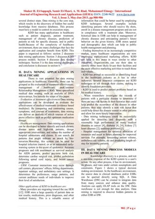 Shaker H. El-Sappagh, Samir El-Masri, A. M. Riad, Mohammed Elmogy / International
Journal of Engineering Research and Applications (IJERA) ISSN: 2248-9622 www.ijera.com
Vol. 3, Issue 3, May-Jun 2013, pp.900-906
901 | P a g e
several distinct steps. Data mining is the core step,
which results in the discovery of hidden but useful
knowledge from massive databases. This process
must have a model to control its execution steps.
KDD has many applications in healthcare
such as patient diagnosis, patient treatment,
management of chronic diseases, prediction of
patients at risk for specific diseases, and in public
health.Because of the complexity of healthcare
environment, there are many challenges that face the
application and complete benefit from KDD. This
paper is organized as follows: section 2 discusses
data mining applications. Section 3 discusses KDD
process models. Section 4 discusses data mining
techniques. Section 5 is the data mining challenges,
and conclusion is discusses in section 6.
II. DATA MINING APPLICATIONS IN
HEALTHCARE
There is vast potential for data mining
applications in healthcare. Generally, these can be
grouped as the evaluation of treatment effectiveness;
management of healthcare; andCustomer
Relationship Management (CRM). More specialized
medical data mining, such as analysis of DNA
micro-arrays, lies outside the scope of this paper.
- Evaluation of treatment effectiveness:Data mining
applications can be developed to evaluate the
effectiveness of medical treatments (evidence based
medicine). By comparing and contrasting causes,
symptoms, and courses of treatments, data mining
can deliver an analysis of which courses of action
prove effective such as predict optimum medication
dosage.
- Healthcare management: Data mining applications
can be developed to better identify and track chronic
disease states and high-risk patients, design
appropriate interventions, and reduce the number of
hospital admissions and claims. It can search for
patterns that might indicate an attack by bio-
terrorists.Moreover, this system can be used for
hospital infection control, or as an automated early-
warning system in the event of epidemics. Accurate
prognosis and risk assessment as survival analysis
for AIDS patients, predict pre-term birth risk,
determine cardiac surgical risk, predict ambulation
following spinal cord injury, and breast cancer
prognosis.
- CRM: Customer interactions may occur through
call centers, physicians’ offices, billing departments,
inpatient settings, and ambulatory care settings. It
determines the preferences, usage patterns, and
current andfuture needs of individuals to improve
their level of satisfaction.
Other applications of KDD in healthcare are:
- Many providers are migrating toward the use HER
[12]. EHR store a large quantity of patient data on
test results, medications, prior diagnoses, and other
medical history. This is a valuable source of
information that could be better used by employing
KDD techniques. Several examples include
identifying patients who should receive flu shots,
enroll in a disease management program and are not
in compliance with a treatment plan. Moreover,
historical data in EHR can help in management of
chronic diseases and anticipating patient’s future
behavior on the given history. EHR stores spatial
and demographic data which can help in public
health management and planning.
- Finding themselves in an increasingly competitive
market, many healthcare organizations are now
employing sophisticated marketing efforts. KDD
can help in this arena in ways similar to other
industries. Organizations can use their data to
identify those most likely to use their facilities and
the most effective marketing activities to reach those
individuals.
- KDD has proved as successful at identifying fraud
in the healthcare industry as it has in other
industries. Several insurance companies use KDD
techniques to sift through their claims, seeking to
identify fraudulent providers.
- KDD is used to predict patient problems based on
his medical history.
- When researchers investigate the records of
patients with a particular disease to determine if
there are any risk factors in their histories that could
help predict the occurrence of the disease in other
patients; they may identify a new risk factor that
could help detect the disease sooner in other patients
and allow for more timely intervention.
- Data mining techniques could be successfully
applied for detection and diagnosis with a
reasonably high performance of many medical
diseases as cancer [4], diabetes [6, 24], kidney [7]
heart diseases [2], andsleep problems [5].
- Hospital management for optimize allocation of
resources and assist in future planning for improved
services. For example, forecasting patient volume,
ambulance run volume, etc and predicting length-of-
stay for incoming patients.
III. DATA MINING PROCESS MODELS
IN HEALTHCARE
Knowledge discovery is a process, and not
a one-time response of the KDD system to a user's
action. As any other process, it has its environment,
its phases, and runs under certain assumptions and
constraints. Figure 1 shows a typical decision
making environment. In the healthcare environment,
the source data in clinical databases and/or EHRs
can be queried directly using SQL. A Data
Warehouse (DW) can be created to integrate data
from many sources and enhance data quality.
Analysts can apply OLAP tools on the DW. Data
warehouse is not enough for data analysis. Data
mining is required to discover hidden patterns in
either EHR or DW.
 
