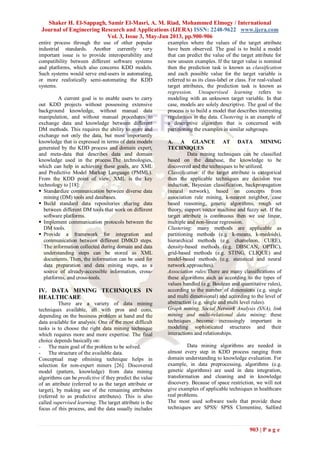 Shaker H. El-Sappagh, Samir El-Masri, A. M. Riad, Mohammed Elmogy / International
Journal of Engineering Research and Applications (IJERA) ISSN: 2248-9622 www.ijera.com
Vol. 3, Issue 3, May-Jun 2013, pp.900-906
903 | P a g e
entire process through the use of other popular
industrial standards. Another currently very
important issue is to provide interoperability and
compatibility between different software systems
and platforms, which also concerns KDD models.
Such systems would serve end-users in automating,
or more realistically semi-automating the KDD
systems.
A current goal is to enable users to carry
out KDD projects without possessing extensive
background knowledge, without manual data
manipulation, and without manual procedures to
exchange data and knowledge between different
DM methods. This requires the ability to store and
exchange not only the data, but most importantly
knowledge that is expressed in terms of data models
generated by the KDD process and domain expert,
and meta-data that describes data and domain
knowledge used in the process.The technologies,
which can help in achieving these goals, are XML
and Predictive Model Markup Language (PMML).
From the KDD point of view, XML is the key
technology to [18]:
 Standardize communication between diverse data
mining (DM) tools and databases.
 Build standard data repositories sharing data
between different DM tools that work on different
software platforms.
 Implement communication protocols between the
DM tools.
 Provide a framework for integration and
communication between different DMKD steps.
The information collected during domain and data
understanding steps can be stored as XML
documents. Then, the information can be used for
data preparation and data mining steps, as a
source of already-accessible information, cross-
platforms, and cross-tools.
IV. DATA MINING TECHNIQUES IN
HEALTHCARE
There are a variety of data mining
techniques available, all with pros and cons,
depending on the business problem at hand and the
data available for analysis. One of the most difficult
tasks is to choose the right data mining technique
which requires more and more expertise. The final
choice depends basically on:
- The main goal of the problem to be solved.
- The structure of the available data.
Conceptual map ofmining technique helps in
selection for non-expert miners [26]. Discovered
model (pattern, knowledge) from data mining
algorithms can be predictive if they predict the value
of an attribute (referred to as the target attribute or
target), by making use of the remaining attributes
(referred to as predictive attributes). This is also
called supervised learning. The target attribute is the
focus of this process, and the data usually includes
examples where the values of the target attribute
have been observed. The goal is to build a model
that can predict the value of the target attribute for
new unseen examples. If the target value is nominal
then the prediction task is known as classification
and each possible value for the target variable is
referred to as its class-label or class. For real-valued
target attributes, the prediction task is known as
regression. Unsupervised learning refers to
modeling with an unknown target variable. In that
case, models are solely descriptive. The goal of the
process is to build a model that describes interesting
regularities in the data. Clustering is an example of
a descriptive algorithm that is concerned with
partitioning the examples in similar subgroups.
A. A GLANCE AT DATA MINING
TECHNIQUES
Data mining techniques can be classified
based on the database, the knowledge to be
discovered and the techniques to be utilized.
Classification: if the target attribute is categorical
then the applicable techniques are decision tree
induction, Bayesian classification, backpropagation
(neural network), based on concepts from
association rule mining, k-nearest neighbor, case
based reasoning, genetic algorithms, rough set
theory, support vector machine and fuzzy set. If the
target attribute is continuous then we use linear,
multiple and non-linear regression.
Clustering: many methods are applicable as
partitioning methods (e.g. k-means, k-medoids),
hierarchical methods (e.g. chameleon, CURE),
density-based methods (e.g. DBSCAN, OPTIC),
grid-based methods (e.g. STING, CLIQUE) and
model-based methods (e.g. statistical and neural
network approaches).
Association rules:There are many classifications of
these algorithms such as according to the types of
values handled (e.g. Boolean and quantitative rules),
according to the number of dimensions (e.g. single
and multi dimensional) and according to the level of
abstraction (e.g. single and multi level rules).
Graph mining, Social Network Analysis (SNA), link
mining and multi-relational data mining: these
techniques become increasingly important in
modeling sophisticated structures and their
interactions and relationships.
Data mining algorithms are needed in
almost every step in KDD process ranging from
domain understanding to knowledge evaluation. For
example, in data preprocessing, algorithms (e.g.
genetic algorithms) are used in data integration,
transformation and cleaning and in knowledge
discovery. Because of space restriction, we will not
give examples of applicable techniques in healthcare
real problems.
The most used software tools that provide these
techniques are SPSS/ SPSS Clementine, Salford
 
