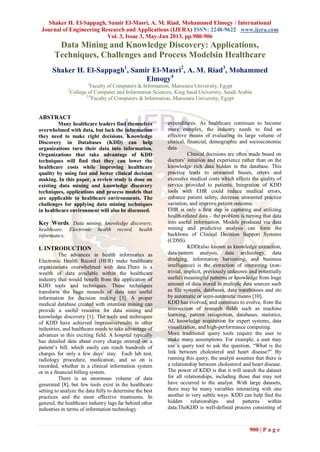 Shaker H. El-Sappagh, Samir El-Masri, A. M. Riad, Mohammed Elmogy / International
Journal of Engineering Research and Applications (IJERA) ISSN: 2248-9622 www.ijera.com
Vol. 3, Issue 3, May-Jun 2013, pp.900-906
900 | P a g e
Data Mining and Knowledge Discovery: Applications,
Techniques, Challenges and Process Modelsin Healthcare
Shaker H. El-Sappagh1
, Samir El-Masri2
, A. M. Riad3
, Mohammed
Elmogy4
1
Faculty of Computers & Information, Mansoura University, Egypt
2
College of Computer and Information Sciences, King Saud University, Saudi Arabia
3,4
Faculty of Computers & Information, Mansoura University, Egypt
ABSTRACT
Many healthcare leaders find themselves
overwhelmed with data, but lack the information
they need to make right decisions. Knowledge
Discovery in Databases (KDD) can help
organizations turn their data into information.
Organizations that take advantage of KDD
techniques will find that they can lower the
healthcare costs while improving healthcare
quality by using fast and better clinical decision
making. In this paper, a review study is done on
existing data mining and knowledge discovery
techniques, applications and process models that
are applicable to healthcare environments. The
challenges for applying data mining techniques
in healthcare environment will also be discussed.
Key Words: Data mining, knowledge discovery,
healthcare, Electronic health record, health
informatics.
I. INTRODUCTION
The advances in health informatics as
Electronic Health Record (HER) make healthcare
organizations overwhelmed with data.There is a
wealth of data available within the healthcare
industry that would benefit from the application of
KDD tools and techniques. These techniques
transform the huge mounds of data into useful
information for decision making [3]. A proper
medical database created with intention mining can
provide a useful resource for data mining and
knowledge discovery [1]. The tools and techniques
of KDD have achieved impressiveresults in other
industries, and healthcare needs to take advantage of
advances in this exciting field. A hospital typically
has detailed data about every charge entered on a
patient’s bill, which easily can reach hundreds of
charges for only a few days’ stay. Each lab test,
radiology procedure, medication, and so on is
recorded, whether in a clinical information system
or in a financial billing system.
There is an enormous volume of data
generated [8], but few tools exist in the healthcare
setting to analyze the data fully to determine the best
practices and the most effective treatments. In
general, the healthcare industry lags far behind other
industries in terms of information technology
expenditures. As healthcare continues to become
more complex, the industry needs to find an
effective means of evaluating its large volume of
clinical, financial, demographic and socioeconomic
data.
Clinical decisions are often made based on
doctors’ intuition and experience rather than on the
knowledge rich data hidden in the database. This
practice leads to unwanted biases, errors and
excessive medical costs which affects the quality of
service provided to patients. Integration of KDD
tools with EHR could reduce medical errors,
enhance patient safety, decrease unwanted practice
variation, and improve patient outcome.
EHR is only a first step in capturing and utilizing
health-related data – the problem is turning that data
into useful information. Models produced via data
mining and predictive analysis can form the
backbone of Clinical Decision Support Systems
(CDSS).
KDD(also known as knowledge extraction,
data/pattern analysis, data archeology, data
dredging, information harvesting, and business
intelligence) is the extraction of interesting (non-
trivial, implicit, previously unknown and potentially
useful) meaningful patterns or knowledge from huge
amount of data stored in multiple data sources such
as file systems, databases, data warehouses and etc
by automatic or semi-automatic means [10].
KDD has evolved, and continues to evolve, from the
intersection of research fields such as machine
learning, pattern recognition, databases, statistics,
AI, knowledge acquisition for expert systems, data
visualization, and high-performance computing.
More traditional query tools require the user to
make many assumptions. For example, a user may
use a query tool to ask the question, “What is the
link between cholesterol and heart disease?” By
running this query, the analyst assumes that there is
a relationship between cholesterol and heart disease.
The power of KDD is that it will search the dataset
for all relationships, including those that may not
have occurred to the analyst. With large datasets,
there may be many variables interacting with one
another in very subtle ways. KDD can help find the
hidden relationships and patterns within
data.TheKDD is well-defined process consisting of
 