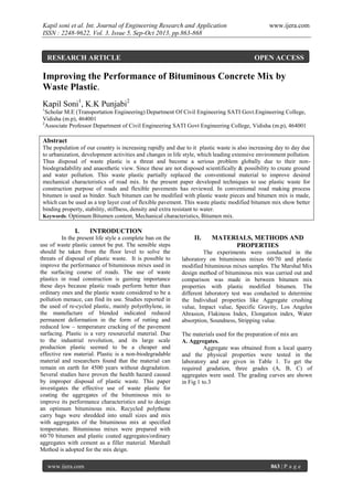 Kapil soni et al. Int. Journal of Engineering Research and Application
ISSN : 2248-9622, Vol. 3, Issue 5, Sep-Oct 2013, pp.863-868

RESEARCH ARTICLE

www.ijera.com

OPEN ACCESS

Improving the Performance of Bituminous Concrete Mix by
Waste Plastic.
Kapil Soni1, K.K Punjabi2
1

Scholar M.E (Transportation Engineering) Department Of Civil Engineering SATI Govt.Engineering College,
Vidisha (m.p), 464001
2
Associate Professor Department of Civil Engineering SATI Govt Engineering College, Vidisha (m.p), 464001

Abstract
The population of our country is increasing rapidly and due to it plastic waste is also increasing day to day due
to urbanization, development activities and changes in life style, which leading extensive environment pollution.
Thus disposal of waste plastic is a threat and become a serious problem globally due to their nonbiodegradability and anaesthetic view. Since these are not disposed scientifically & possibility to create ground
and water pollution. This waste plastic partially replaced the conventional material to improve desired
mechanical characteristics of road mix. In the present paper developed techniques to use plastic waste for
construction purpose of roads and flexible pavements has reviewed. In conventional road making process
bitumen is used as binder. Such bitumen can be modified with plastic waste pieces and bitumen mix is made,
which can be used as a top layer coat of flexible pavement. This waste plastic modified bitumen mix show better
binding property, stability, stiffness, density and extra resistant to water.
Keywords: Optimum Bitumen content, Mechanical characteristics, Bitumen mix.

I.

INTRODUCTION

In the present life style a complete ban on the
use of waste plastic cannot be put. The sensible steps
should be taken from the floor level to solve the
threats of disposal of plastic waste. It is possible to
improve the performance of bituminous mixes used in
the surfacing course of roads. The use of waste
plastics in road construction is gaining importance
these days because plastic roads perform better than
ordinary ones and the plastic waste considered to be a
pollution menace, can find its use. Studies reported in
the used of re-cycled plastic, mainly polyethylene, in
the manufacture of blended indicated reduced
permanent deformation in the form of rutting and
reduced low – temperature cracking of the pavement
surfacing. Plastic is a very resourceful material. Due
to the industrial revolution, and its large scale
production plastic seemed to be a cheaper and
effective raw material. Plastic is a non-biodegradable
material and researchers found that the material can
remain on earth for 4500 years without degradation.
Several studies have proven the health hazard caused
by improper disposal of plastic waste. This paper
investigates the effective use of waste plastic for
coating the aggregates of the bituminous mix to
improve its performance characteristics and to design
an optimum bituminous mix. Recycled polythene
carry bags were shredded into small sizes and mix
with aggregates of the bituminous mix at specified
temperature. Bituminous mixes were prepared with
60/70 bitumen and plastic coated aggregates/ordinary
aggregates with cement as a filler material. Marshall
Method is adopted for the mix deign.
www.ijera.com

II.

MATERIALS, METHODS AND
PROPERTIES

The experiments were conducted in the
laboratory on bituminous mixes 60/70 and plastic
modified bituminous mixes samples. The Marshal Mix
design method of bituminous mix was carried out and
comparison was made in between bitumen mix
properties with plastic modified bitumen. The
different laboratory test was conducted to determine
the Individual properties like Aggregate crushing
value, Impact value, Specific Gravity, Los Angeles
Abrasion, Flakiness Index, Elongation index, Water
absorption, Soundness, Stripping value.
The materials used for the preparation of mix are
A. Aggregates.
Aggregate was obtained from a local quarry
and the physical properties were tested in the
laboratory and are given in Table 1. To get the
required gradation, three grades (A, B, C) of
aggregates were used. The grading curves are shown
in Fig 1 to.3

863 | P a g e

 