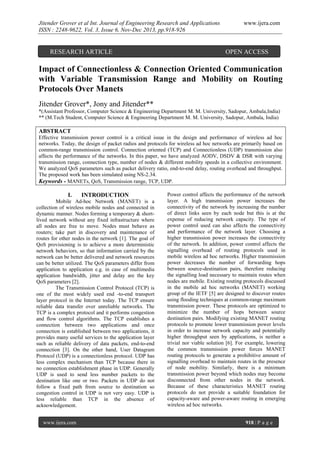 Jitender Grover et al Int. Journal of Engineering Research and Applications
ISSN : 2248-9622, Vol. 3, Issue 6, Nov-Dec 2013, pp.918-926

RESEARCH ARTICLE

www.ijera.com

OPEN ACCESS

Impact of Connectionless & Connection Oriented Communication
with Variable Transmission Range and Mobility on Routing
Protocols Over Manets
Jitender Grover*, Jony and Jitender**
*(Assistant Professor, Computer Science & Engineering Department M. M. University, Sadopur, Ambala,India)
** (M.Tech Student, Computer Science & Engineering Department M. M. University, Sadopur, Ambala, India)

ABSTRACT
Effective transmission power control is a critical issue in the design and performance of wireless ad hoc
networks. Today, the design of packet radios and protocols for wireless ad hoc networks are primarily based on
common-range transmission control. Connection oriented (TCP) and Connectionless (UDP) transmission also
affects the performance of the networks. In this paper, we have analyzed AODV, DSDV & DSR with varying
transmission range, connection type, number of nodes & different mobility speeds in a collective environment.
We analyzed QoS parameters such as packet delivery ratio, end-to-end delay, routing overhead and throughput.
The proposed work has been simulated using NS-2.34.
Keywords - MANETs, QoS, Transmission range, TCP, UDP.

I.

INTRODUCTION

Mobile Ad-hoc Network (MANET) is a
collection of wireless mobile nodes and connected in
dynamic manner. Nodes forming a temporary & shortlived network without any fixed infrastructure where
all nodes are free to move. Nodes must behave as
routers; take part in discovery and maintenance of
routes for other nodes in the network [1]. The goal of
QoS provisioning is to achieve a more deterministic
network behaviors, so that information carried by the
network can be better delivered and network resources
can be better utilized. The QoS parameters differ from
application to application e.g. in case of multimedia
application bandwidth, jitter and delay are the key
QoS parameters [2].
The Transmission Control Protocol (TCP) is
one of the most widely used end -to-end transport
layer protocol in the Internet today. The TCP ensure
reliable data transfer over unreliable networks. The
TCP is a complex protocol and it performs congestion
and flow control algorithms. The TCP establishes a
connection between two applications and once
connection is established between two applications, it
provides many useful services to the application layer
such as reliable delivery of data packets, end-to-end
connection [3]. On the other hand, User Datagram
Protocol (UDP) is a connectionless protocol. UDP has
less complex mechanism than TCP because there in
no connection establishment phase in UDP. Generally
UDP is used to send less number packets to the
destination like one or two. Packets in UDP do not
follow a fixed path from source to destination so
congestion control in UDP is not very easy. UDP is
less reliable than TCP in the absence of
acknowledgement.
www.ijera.com

Power control affects the performance of the network
layer. A high transmission power increases the
connectivity of the network by increasing the number
of direct links seen by each node but this is at the
expense of reducing network capacity. The type of
power control used can also affects the connectivity
and performance of the network layer. Choosing a
higher transmission power increases the connectivity
of the network. In addition, power control affects the
signalling overhead of routing protocols used in
mobile wireless ad hoc networks. Higher transmission
power decreases the number of forwarding hops
between source-destination pairs, therefore reducing
the signalling load necessary to maintain routes when
nodes are mobile. Existing routing protocols discussed
in the mobile ad hoc networks (MANET) working
group of the IETF [5] are designed to discover routes
using flooding techniques at common-range maximum
transmission power. These protocols are optimized to
minimize the number of hops between source
destination pairs. Modifying existing MANET routing
protocols to promote lower transmission power levels
in order to increase network capacity and potentially
higher throughput seen by applications, is neither a
trivial nor viable solution [6]. For example, lowering
the common transmission power forces MANET
routing protocols to generate a prohibitive amount of
signalling overhead to maintain routes in the presence
of node mobility. Similarly, there is a minimum
transmission power beyond which nodes may become
disconnected from other nodes in the network.
Because of these characteristics MANET routing
protocols do not provide a suitable foundation for
capacity-aware and power-aware routing in emerging
wireless ad hoc networks.
918 | P a g e

 