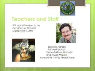 Teachers and Staff
Will Morris President of the
Academy of Oriental
Medicine of Austin, One of Clinical
Teachers
Danielle Handler
Administrator of
Student Affairs, Herbalist
and Arvigo Mayan
Abdominal Therapy Practitioner
 