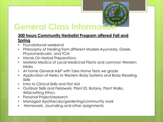 General Class Information
300 hours Community Herbalist Program offered Fall and
Spring
• Foundational weekend
• Philosophy of Healing from different Models-Ayurveda, Greek,
Physiomedicalist, and TCM
• Hands On Herbal Preparations
• Materia Medica of Local Medicinal Plants and common Western
Herbs
• At home General A&P with Take Home Tests we grade
• Application of Herbs to Western Body Systems and Body Reading
Skills
• Intro to Clinical Skills and First Aid
• Outdoor Skills and Fieldwork, Plant ID, Botany, Plant Walks,
Wildcrafting Ethics
• Personal Project/research
• Managed Apothecary/gardening/community work
• Homework, Journaling and other assignments
 