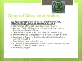 General Class Information
525 Hour Complete Clinical track consists Community Herbalist
Path (300hrs) + an additional 200 hrs in
 Completion of the 300 hour Community Course
 Focused Clinical Theaters and Case Studies on various
Imbalances/Seasonal Issues
 Specialized Classes in Women’s Health and Healing
 Materia Medica Classes focused around Clinical Theaters
 Specialized Classes in Traditional and Folk Healing from
around the globe
 Specialized Preparation Classes
 6, 30 hour intensives around various clinical themes. May be
taken individually if there is room.
 Pharmacy Project
 Clinical only Advanced portion June-Dec follows community
 