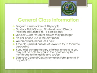 General Class Information
 Program classes close at 20 people
 Outdoor Field Classes, Plant walks and Clinical
theaters are Limited to 13 participants, and
outside of regular schedule
 Special Guest Presenter classes may be larger
 No cell phone use in the classroom
 We break for lunches for 1 hour
 If the class is held outside of town we try to
facilitate carpooling
 Sign your General Class Information Form and
payment plans prior to 1st day of class
 