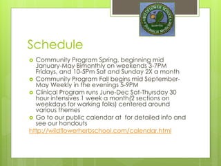 Schedule
 Community Program Spring, beginning mid
January-May Bimonthly on weekends 3-7PM
Fridays, and 10-5Pm Sat and Sunday 2X a month
 Community Program Fall begins mid September-
May Weekly in the evenings 5-9PM- broken into 2
parts
 Clinical Program runs June-Dec Sat-Thursday 30
hour intensives 1 week a month(2 sections on
weekdays for working folks) centered around
various themes
 Go to our public calendar at for detailed info and
see our handouts
http://wildflowerherbschool.com/calendar.html
 