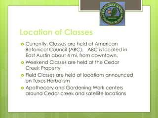 Location of Classes
 Currently, Classes are held at American
Botanical Council (ABC). ABC is located in
East Austin about 4 mi. from downtown.
 Weekend Classes are held at the Cedar
Creek Property
 Field Classes are held at locations announced
on Texas Herbalism
 Apothecary and Gardening Work centers
around Cedar creek and satellite locations
 