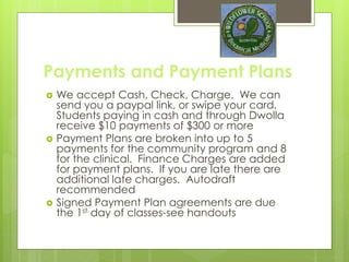 Payments and Payment Plans
 We accept Cash, Check, Charge. We can
send you a paypal link, or swipe your card.
Students paying in cash and through Dwolla
receive $10 off on payments over $500
 Payment Plans are broken into up to 5
payments for the community program and 8
for the clinical. Finance Charges are added
for payment plans. If you are late there are
additional late charges. Autodraft
recommended
 Signed Payment Plan agreements are due
the 1st day of classes-see handouts
 