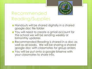 Recommended
Reading/Supplies
 Handouts will be shared digitally in a shared
google doc file folder
 You will need to create a gmail account for
the school we will be sending weekly or
bimonthly updates
 Recommended Reading is shared in a doc as
well as all books. We will be sharing a shared
google doc with classmates for group orders
 You will be put onto a google listserve with
your classmates to share info.
 