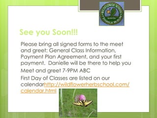 See you Soon!!!
Please bring all signed forms to the meet
and greet: General Class Information,
Payment Plan Agreement, and your first
payment. Danielle will be there to help you
Meet and greet 7-9PM ABC
First Day of Classes are listed on our
calendarhttp://wildflowerherbschool.com/
calendar.html
 