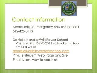 Contact Information
Nicole Telkes: emergency only use her cell
512-426-3113
Danielle Handler/Wildflower School
Voicemail 512-943-2511 –checked a few
times a week
danielle@wildflowerherbschool.com
Private Student Web Page and Site
Email is best way to reach us
 