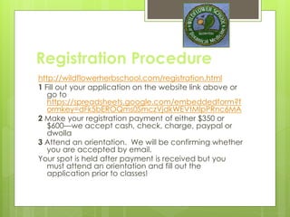 Registration Procedure
http://wildflowerherbschool.com/registration.html
1 Fill out your application on the website link above or go to.
It includes a non refundable application fee of $50
https://spreadsheets.google.com/embeddedform?formke
y=dFk5bEROQms0SmczVjdkWEVtMlpPRnc6MA
Your appointment will be scheduled to address any questions
or concerns and see if you are a fit for the school. Upon
acceptance
2 Make your registration payment of either $350 or $600—we
accept cash, check, charge, paypal or dwolla. Payment
means your space is held.
3 Attend an orientation.
Your spot is held after payment is received but you must
attend an orientation and fill out the application prior to
classes!
 