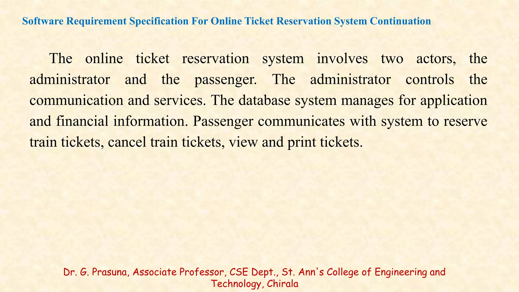 The online ticket reservation system involves two actors, the
administrator and the passenger. The administrator controls the
communication and services. The database system manages for application
and financial information. Passenger communicates with system to reserve
train tickets, cancel train tickets, view and print tickets.
Software Requirement Specification For Online Ticket Reservation System Continuation
Dr. G. Prasuna, Associate Professor, CSE Dept., St. Ann's College of Engineering and
Technology, Chirala
 