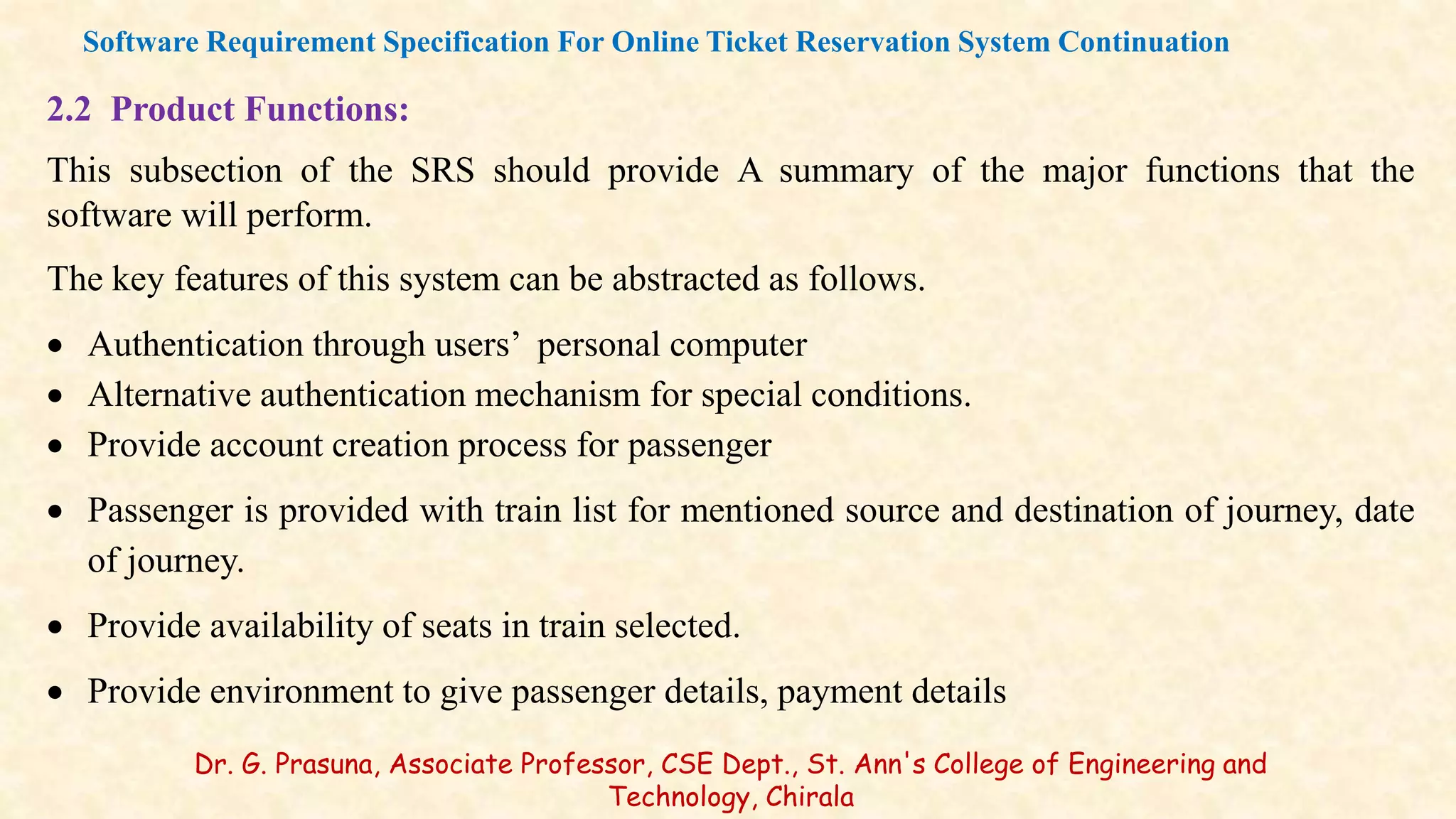 2.2 Product Functions:
This subsection of the SRS should provide A summary of the major functions that the
software will perform.
The key features of this system can be abstracted as follows.
 Authentication through users’ personal computer
 Alternative authentication mechanism for special conditions.
 Provide account creation process for passenger
 Passenger is provided with train list for mentioned source and destination of journey, date
of journey.
 Provide availability of seats in train selected.
 Provide environment to give passenger details, payment details
Software Requirement Specification For Online Ticket Reservation System Continuation
Dr. G. Prasuna, Associate Professor, CSE Dept., St. Ann's College of Engineering and
Technology, Chirala
 