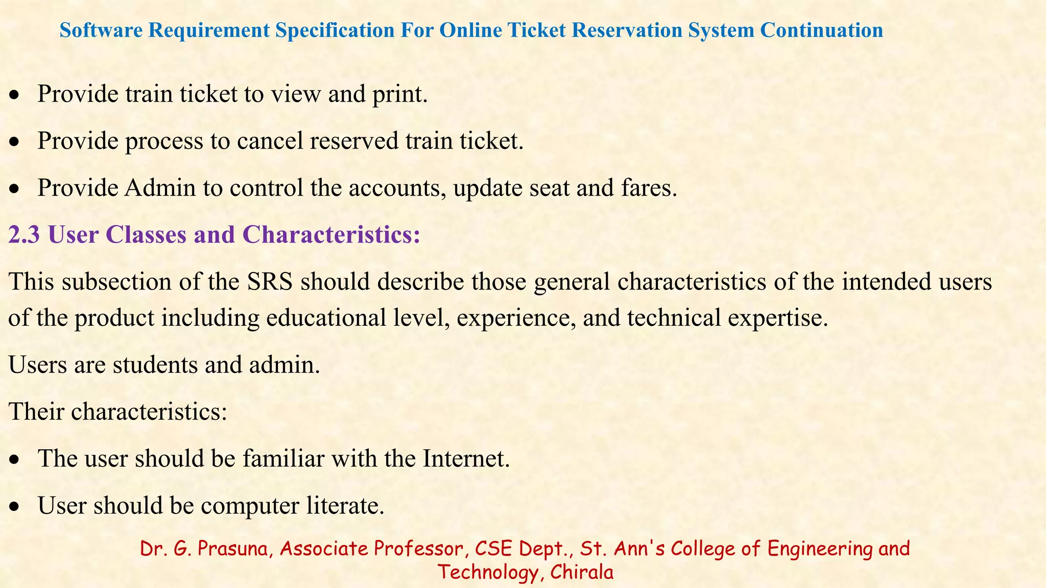  Provide train ticket to view and print.
 Provide process to cancel reserved train ticket.
 Provide Admin to control the accounts, update seat and fares.
2.3 User Classes and Characteristics:
This subsection of the SRS should describe those general characteristics of the intended users
of the product including educational level, experience, and technical expertise.
Users are students and admin.
Their characteristics:
 The user should be familiar with the Internet.
 User should be computer literate.
Software Requirement Specification For Online Ticket Reservation System Continuation
Dr. G. Prasuna, Associate Professor, CSE Dept., St. Ann's College of Engineering and
Technology, Chirala
 