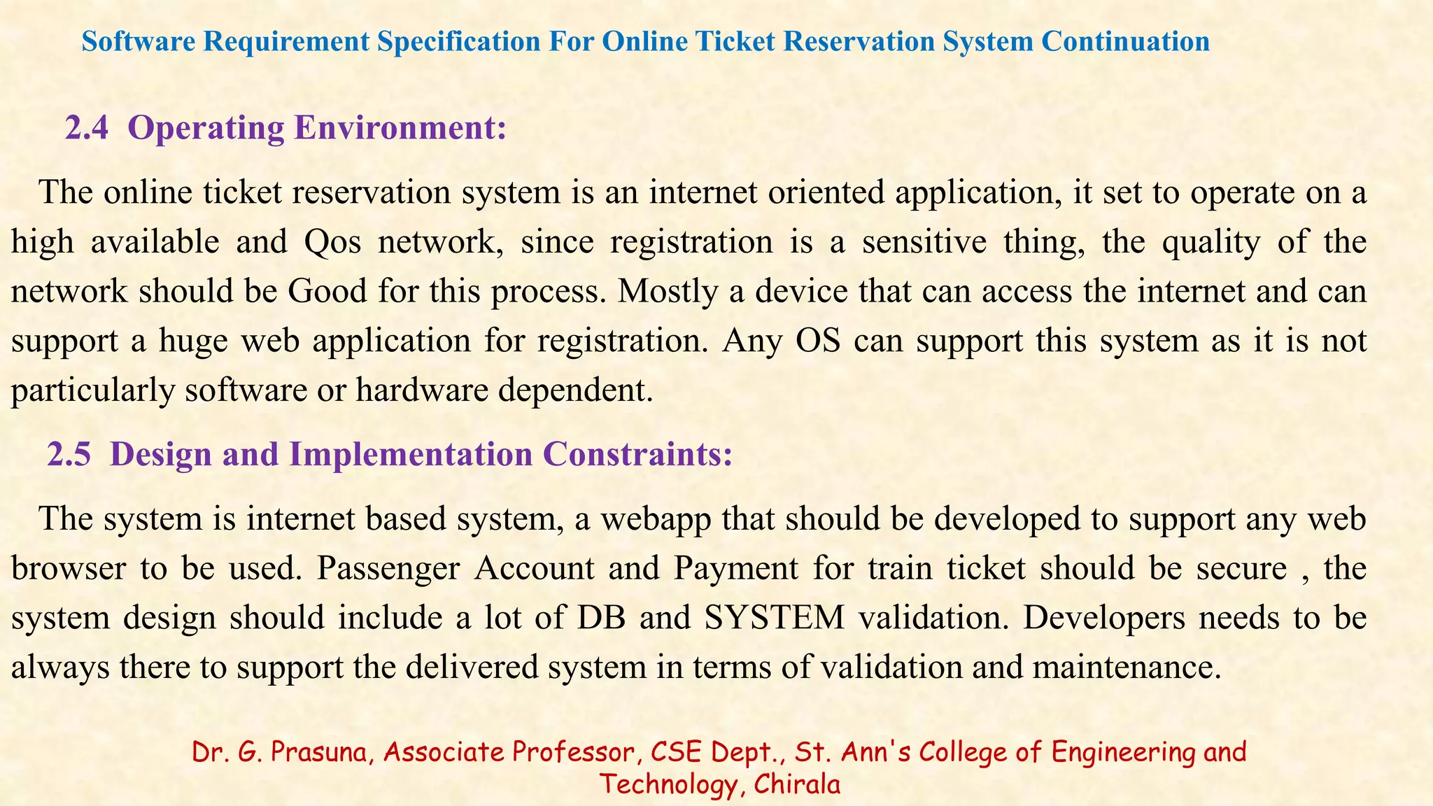 2.4 Operating Environment:
The online ticket reservation system is an internet oriented application, it set to operate on a
high available and Qos network, since registration is a sensitive thing, the quality of the
network should be Good for this process. Mostly a device that can access the internet and can
support a huge web application for registration. Any OS can support this system as it is not
particularly software or hardware dependent.
2.5 Design and Implementation Constraints:
The system is internet based system, a webapp that should be developed to support any web
browser to be used. Passenger Account and Payment for train ticket should be secure , the
system design should include a lot of DB and SYSTEM validation. Developers needs to be
always there to support the delivered system in terms of validation and maintenance.
Software Requirement Specification For Online Ticket Reservation System Continuation
Dr. G. Prasuna, Associate Professor, CSE Dept., St. Ann's College of Engineering and
Technology, Chirala
 