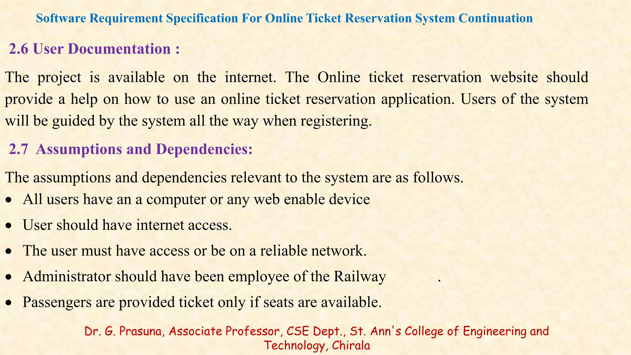 2.6 User Documentation :
The project is available on the internet. The Online ticket reservation website should
provide a help on how to use an online ticket reservation application. Users of the system
will be guided by the system all the way when registering.
2.7 Assumptions and Dependencies:
The assumptions and dependencies relevant to the system are as follows.
 All users have an a computer or any web enable device
 User should have internet access.
 The user must have access or be on a reliable network.
 Administrator should have been employee of the Railway .
 Passengers are provided ticket only if seats are available.
Software Requirement Specification For Online Ticket Reservation System Continuation
Dr. G. Prasuna, Associate Professor, CSE Dept., St. Ann's College of Engineering and
Technology, Chirala
 