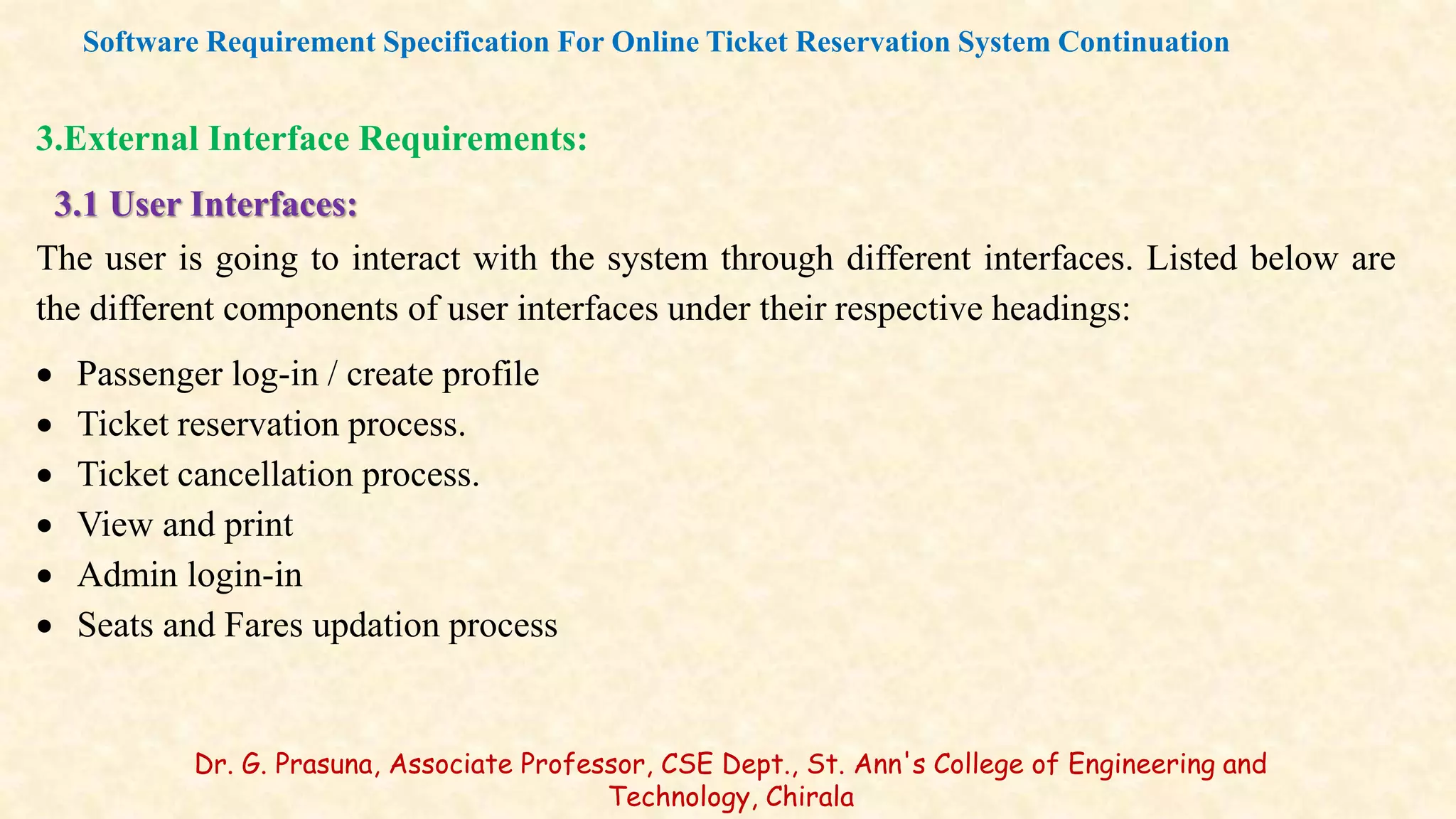 3.External Interface Requirements:
3.1 User Interfaces:
The user is going to interact with the system through different interfaces. Listed below are
the different components of user interfaces under their respective headings:
 Passenger log-in / create profile
 Ticket reservation process.
 Ticket cancellation process.
 View and print
 Admin login-in
 Seats and Fares updation process
Software Requirement Specification For Online Ticket Reservation System Continuation
Dr. G. Prasuna, Associate Professor, CSE Dept., St. Ann's College of Engineering and
Technology, Chirala
 