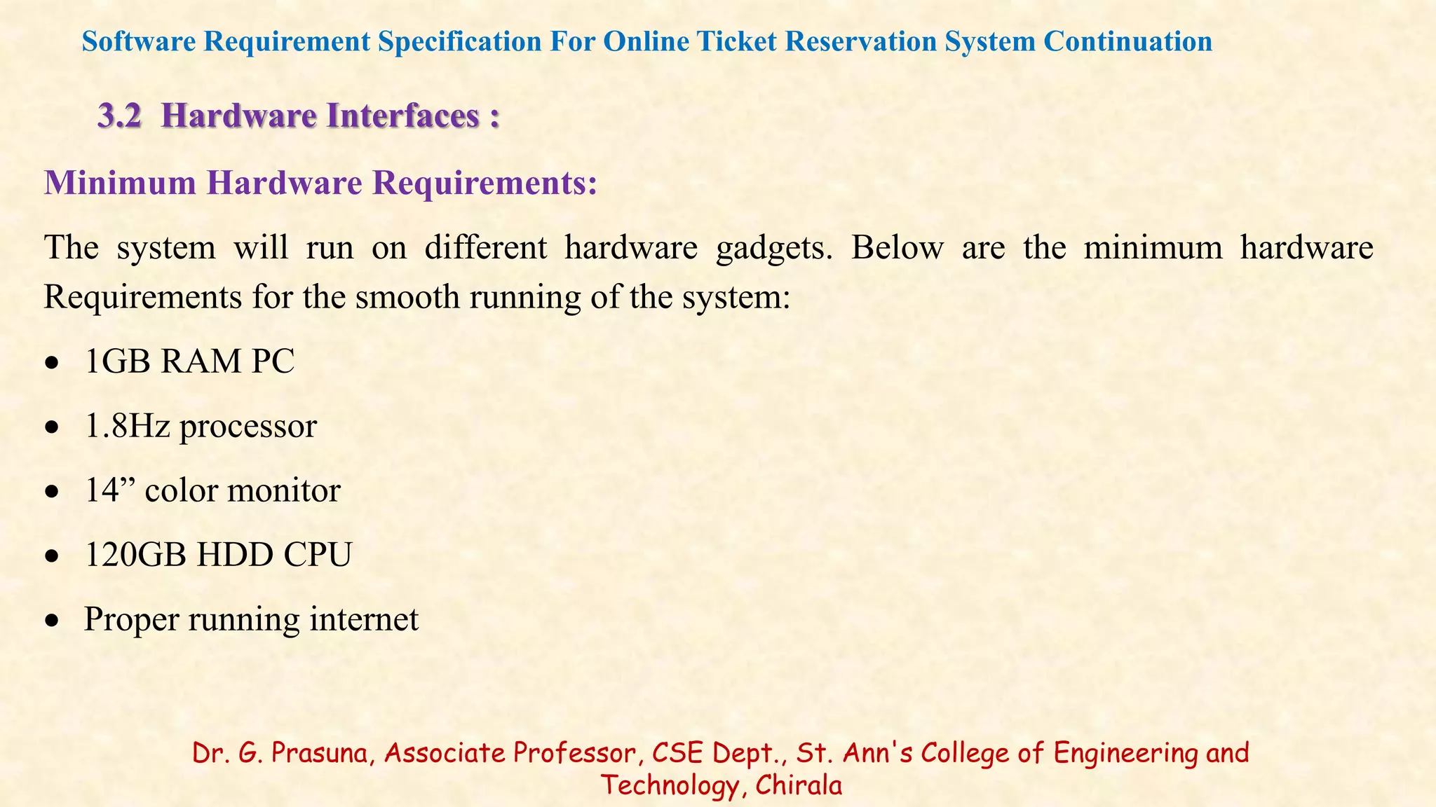 3.2 Hardware Interfaces :
Minimum Hardware Requirements:
The system will run on different hardware gadgets. Below are the minimum hardware
Requirements for the smooth running of the system:
 1GB RAM PC
 1.8Hz processor
 14” color monitor
 120GB HDD CPU
 Proper running internet
Software Requirement Specification For Online Ticket Reservation System Continuation
Dr. G. Prasuna, Associate Professor, CSE Dept., St. Ann's College of Engineering and
Technology, Chirala
 